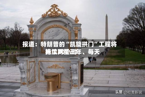 报道：特朗普的“凯旋拱门”工程将持续两至三年	、每天施工20小时-第2张图片