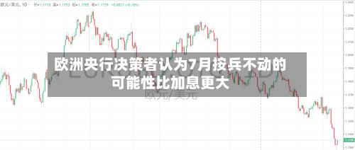 欧洲央行决策者认为7月按兵不动的可能性比加息更大-第2张图片