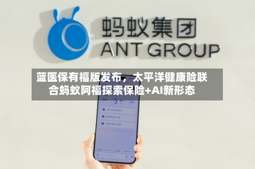 蓝医保有福版发布，太平洋健康险联合蚂蚁阿福探索保险+AI新形态-第2张图片