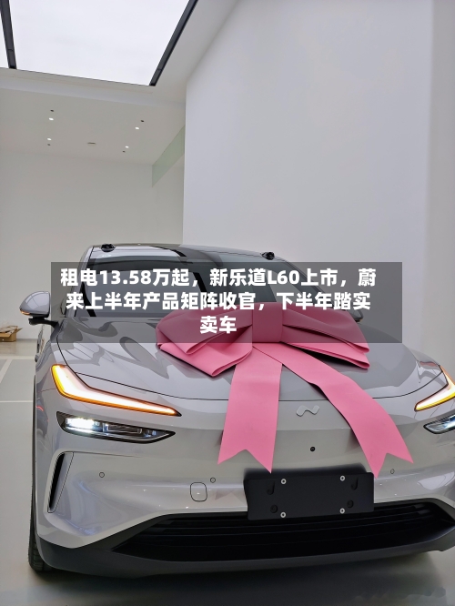 租电13.58万起，新乐道L60上市，蔚来上半年产品矩阵收官	，下半年踏实卖车-第2张图片