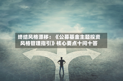 终结风格漂移:《公募基金主题投资风格管理指引》核心要点十问十答-第3张图片
