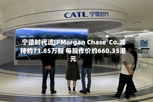宁德时代遭JPMorgan Chase Co.减持约71.85万股 每股作价约660.35港元-第2张图片