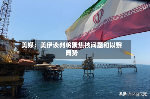 美媒:美伊谈判将聚焦核问题和以黎局势-第3张图片