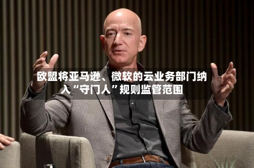 欧盟将亚马逊、微软的云业务部门纳入“守门人”规则监管范围