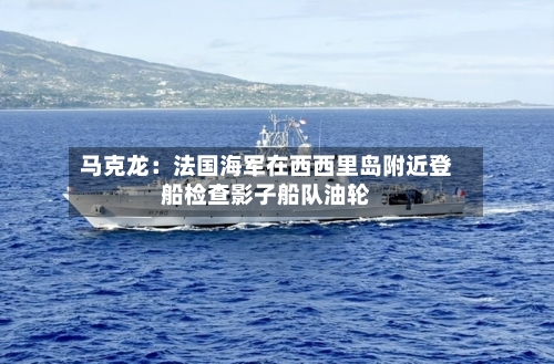马克龙：法国海军在西西里岛附近登船检查影子船队油轮-第2张图片