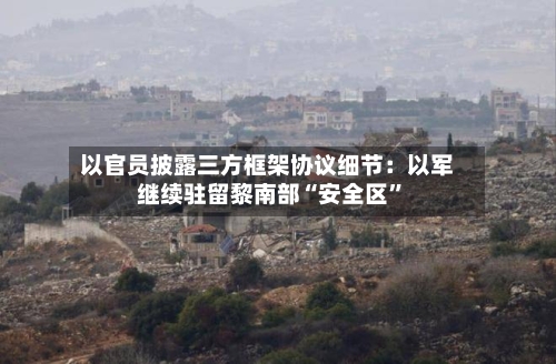 以官员披露三方框架协议细节：以军继续驻留黎南部“安全区”-第3张图片