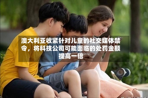澳大利亚收紧针对儿童的社交媒体禁令，将科技公司可能面临的处罚金额提高一倍-第2张图片
