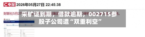 采矿证到期，借款逾期，002715参股子公司遭“双重利空	”-第2张图片