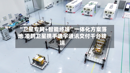 “卫星专网+智能终端”一体化方案落地 凌鹊卫星携手通宇通讯交付千台终端-第2张图片
