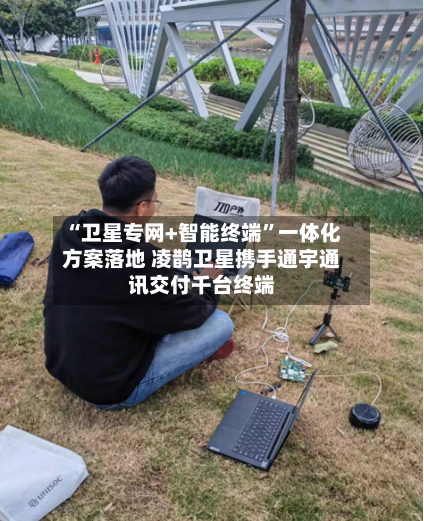 “卫星专网+智能终端”一体化方案落地 凌鹊卫星携手通宇通讯交付千台终端-第3张图片