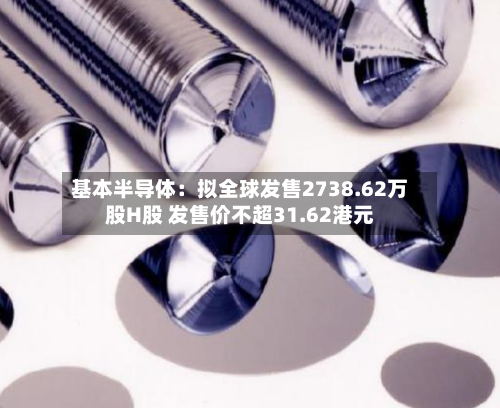 基本半导体：拟全球发售2738.62万股H股 发售价不超31.62港元