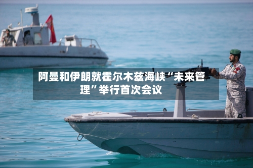 阿曼和伊朗就霍尔木兹海峡“未来管理	”举行首次会议-第3张图片