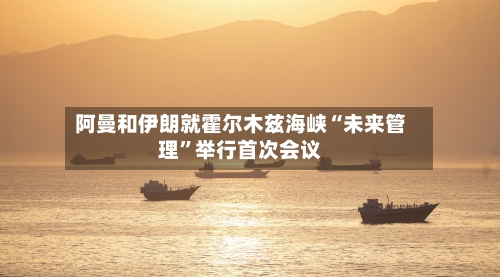 阿曼和伊朗就霍尔木兹海峡“未来管理”举行首次会议