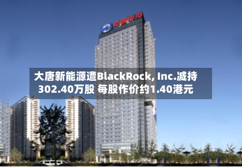 大唐新能源遭BlackRock, Inc.减持302.40万股 每股作价约1.40港元