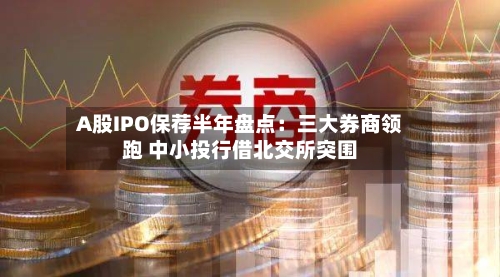 A股IPO保荐半年盘点:三大券商领跑 中小投行借北交所突围
