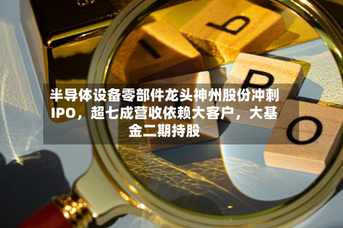 半导体设备零部件龙头神州股份冲刺IPO，超七成营收依赖大客户	，大基金二期持股-第2张图片