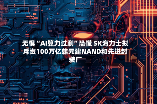 无惧“AI算力过剩”恐慌 SK海力士拟斥资100万亿韩元建NAND和先进封装厂