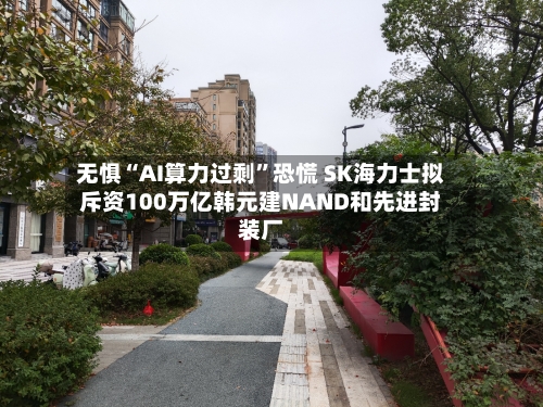 无惧“AI算力过剩”恐慌 SK海力士拟斥资100万亿韩元建NAND和先进封装厂-第2张图片
