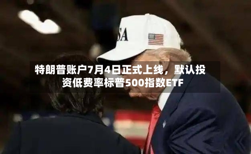特朗普账户7月4日正式上线,默认投资低费率标普500指数ETF