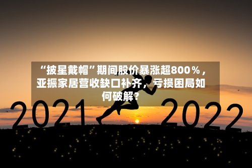“披星戴帽”期间股价暴涨超800%,亚振家居营收缺口补齐,亏损困局如何破解?