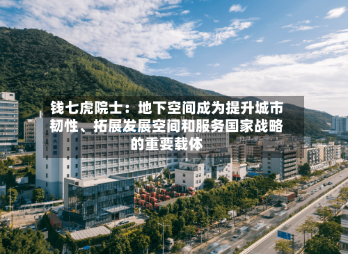 钱七虎院士:地下空间成为提升城市韧性、拓展发展空间和服务国家战略的重要载体