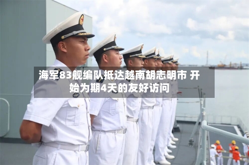 海军83舰编队抵达越南胡志明市 开始为期4天的友好访问