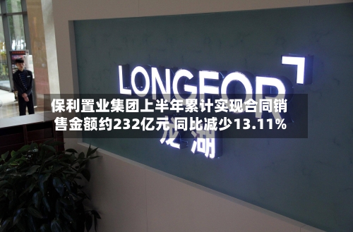 保利置业集团上半年累计实现合同销售金额约232亿元 同比减少13.11%-第2张图片