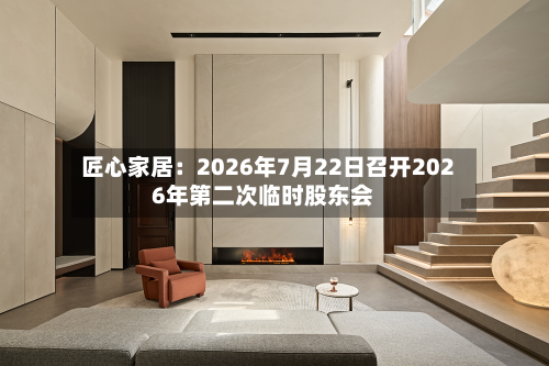 匠心家居:2026年7月22日召开2026年第二次临时股东会