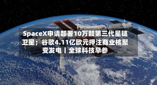 SpaceX申请部署10万颗第三代星链卫星;谷歌4.11亿欧元押注商业核聚变发电丨全球科技早参