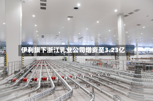伊利旗下浙江乳业公司增资至3.23亿-第2张图片