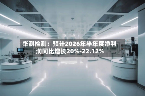 华测检测:预计2026年半年度净利润同比增长20%-22.12%-第2张图片