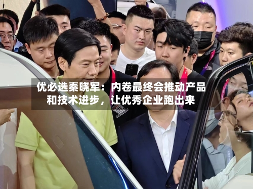 优必选秦晓军：内卷最终会推动产品和技术进步	，让优秀企业跑出来-第3张图片