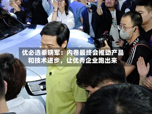 优必选秦晓军：内卷最终会推动产品和技术进步	，让优秀企业跑出来-第2张图片
