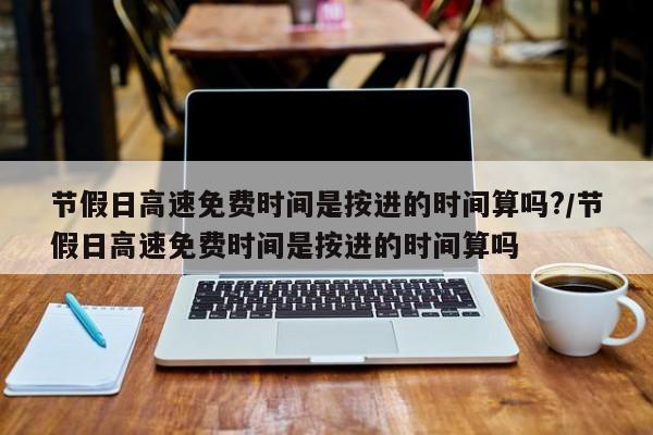 节假日高速免费时间是按进的时间算吗?/节假日高速免费时间是按进的时间算吗