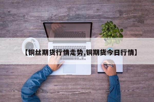 【铜丝期货行情走势,铜期货今日行情】