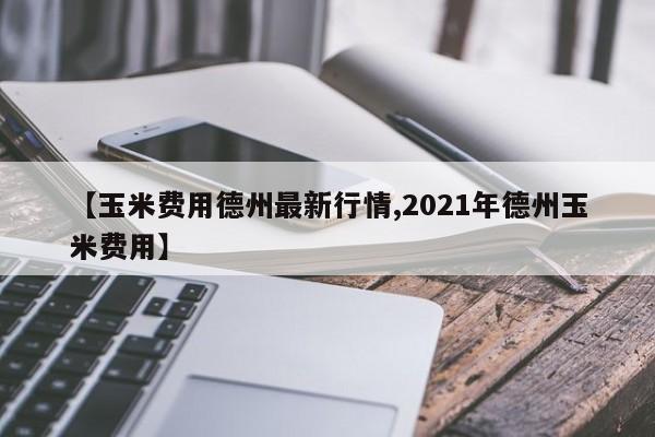 【玉米费用德州最新行情,2021年德州玉米费用】