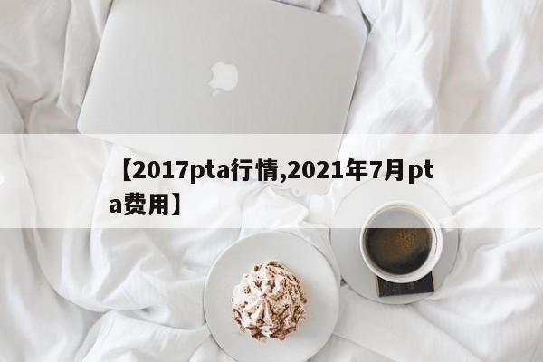 【2017pta行情,2021年7月pta费用】