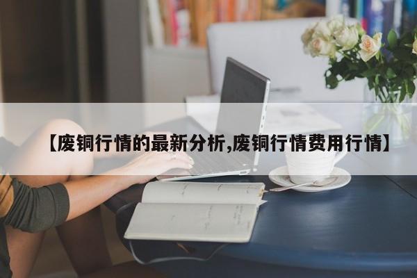 【废铜行情的最新分析,废铜行情费用行情】