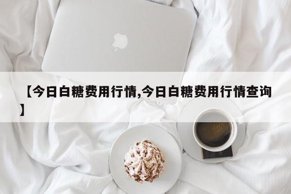 【今日白糖费用行情,今日白糖费用行情查询】