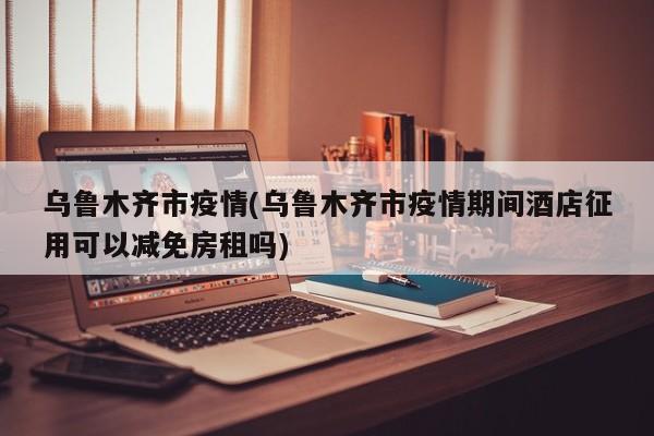 乌鲁木齐市疫情(乌鲁木齐市疫情期间酒店征用可以减免房租吗)