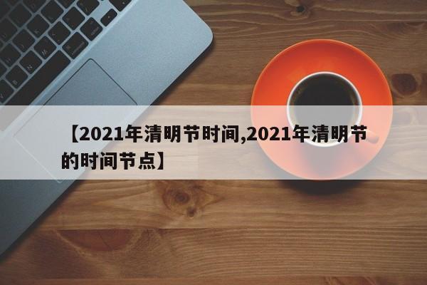 【2021年清明节时间,2021年清明节的时间节点】