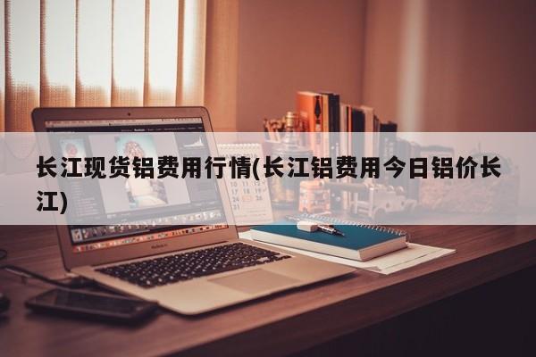 长江现货铝费用行情(长江铝费用今日铝价长江)