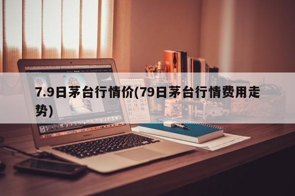 7.9日茅台行情价(79日茅台行情费用走势)