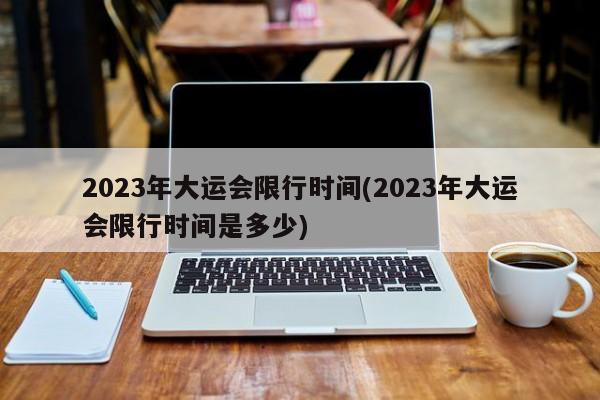 2023年大运会限行时间(2023年大运会限行时间是多少)