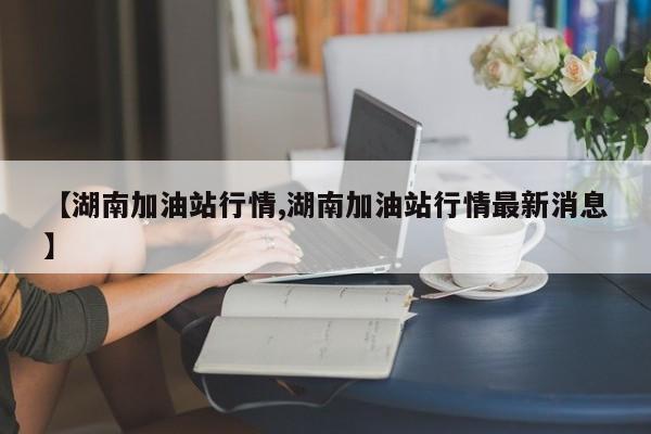 【湖南加油站行情,湖南加油站行情最新消息】