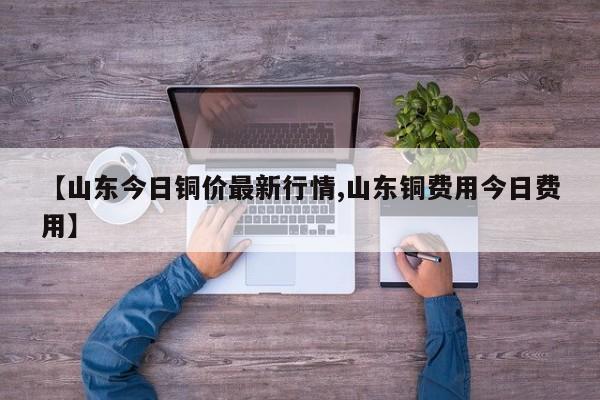 【山东今日铜价最新行情,山东铜费用今日费用】