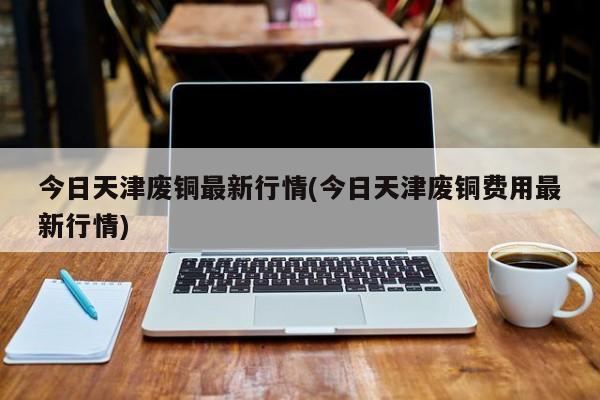 今日天津废铜最新行情(今日天津废铜费用最新行情)