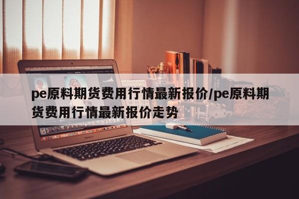 pe原料期货费用行情最新报价/pe原料期货费用行情最新报价走势