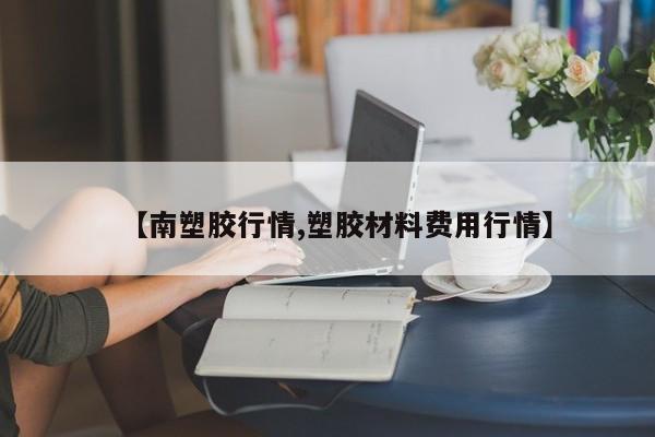 【南塑胶行情,塑胶材料费用行情】