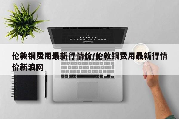 伦敦铜费用最新行情价/伦敦铜费用最新行情价新浪网